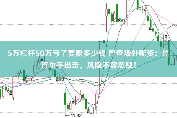 5万杠杆50万亏了要赔多少钱 严查场外配资：监管重拳出击，风险不容忽视！