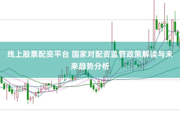 线上股票配资平台 国家对配资监管政策解读与未来趋势分析