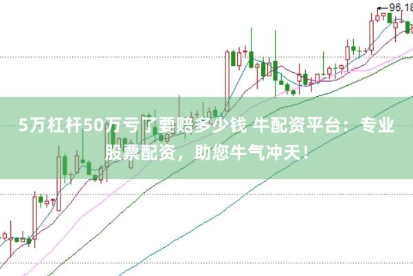 5万杠杆50万亏了要赔多少钱 牛配资平台：专业股票配资，助您牛气冲天！