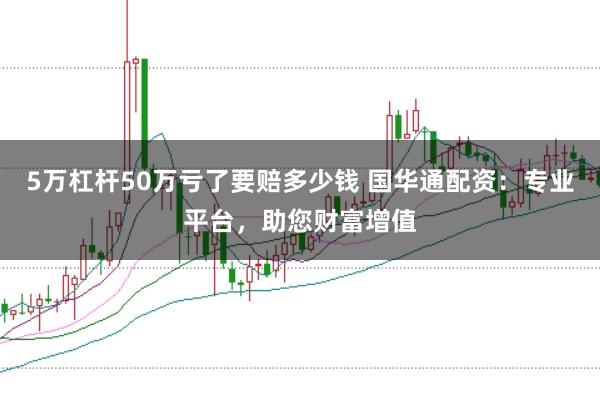 5万杠杆50万亏了要赔多少钱 国华通配资：专业平台，助您财富增值