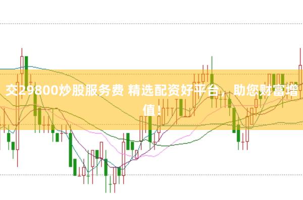交29800炒股服务费 精选配资好平台，助您财富增值！