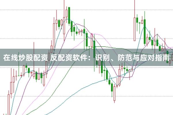 在线炒股配资 反配资软件：识别、防范与应对指南