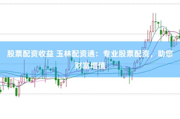 股票配资收益 玉林配资通：专业股票配资，助您财富增值