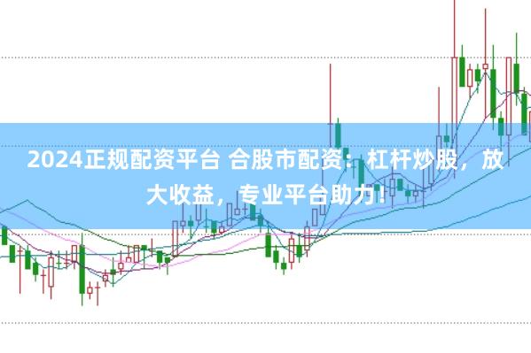 2024正规配资平台 合股市配资：杠杆炒股，放大收益，专业平台助力！