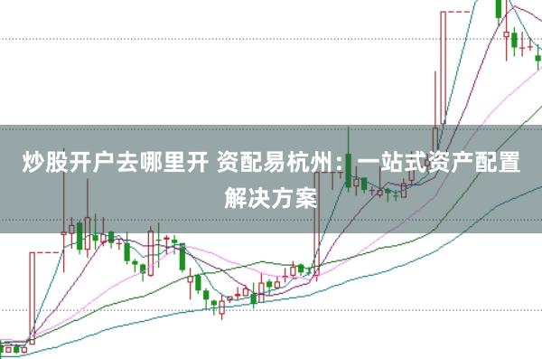 炒股开户去哪里开 资配易杭州：一站式资产配置解决方案
