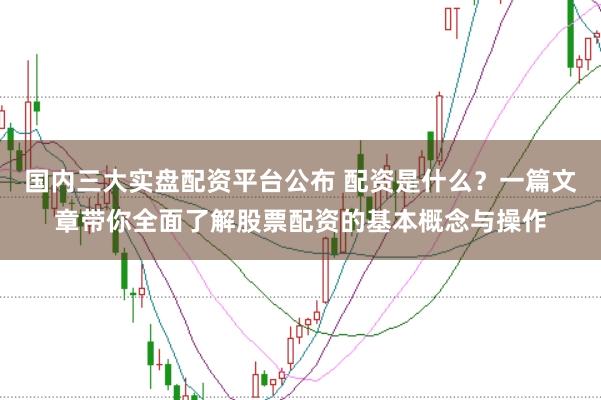 国内三大实盘配资平台公布 配资是什么？一篇文章带你全面了解股票配资的基本概念与操作