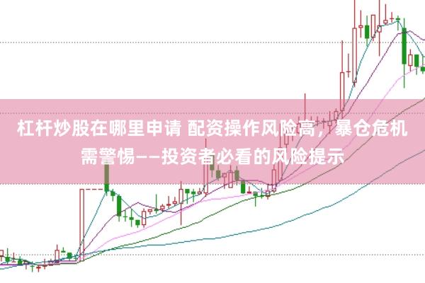 杠杆炒股在哪里申请 配资操作风险高，暴仓危机需警惕——投资者必看的风险提示