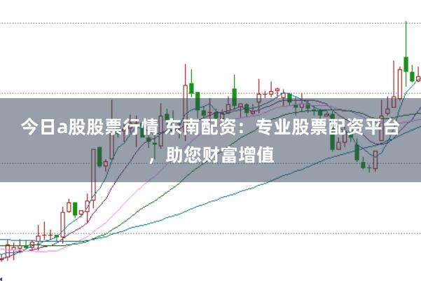今日a股股票行情 东南配资：专业股票配资平台，助您财富增值