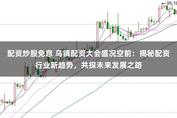 配资炒股免息 乌镇配资大会盛况空前：揭秘配资行业新趋势，共探未来发展之路
