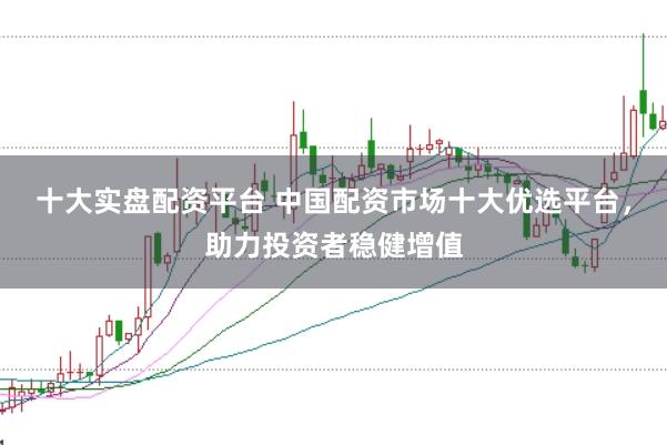 十大实盘配资平台 中国配资市场十大优选平台，助力投资者稳健增值