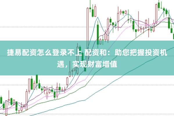 捷易配资怎么登录不上 配资和：助您把握投资机遇，实现财富增值