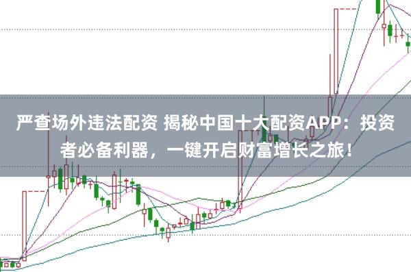 严查场外违法配资 揭秘中国十大配资APP：投资者必备利器，一键开启财富增长之旅！