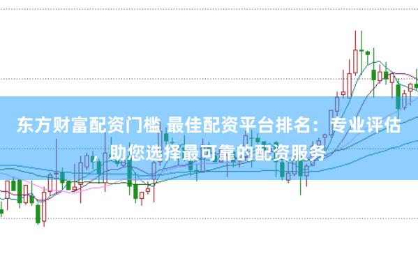 东方财富配资门槛 最佳配资平台排名：专业评估，助您选择最可靠的配资服务