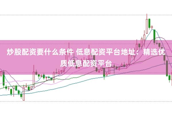炒股配资要什么条件 低息配资平台地址：精选优质低息配资平台