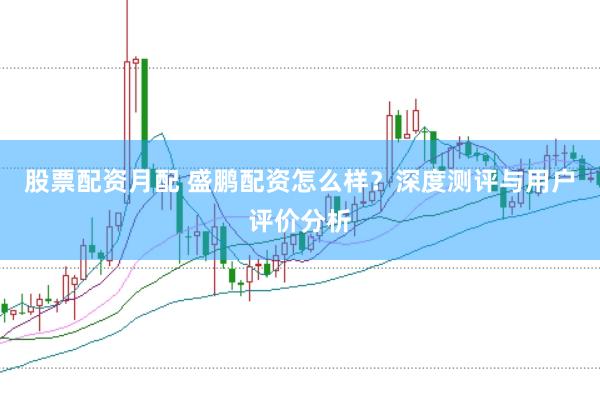 股票配资月配 盛鹏配资怎么样？深度测评与用户评价分析
