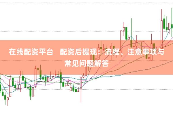 在线配资平台   配资后提现：流程、注意事项与常见问题解答