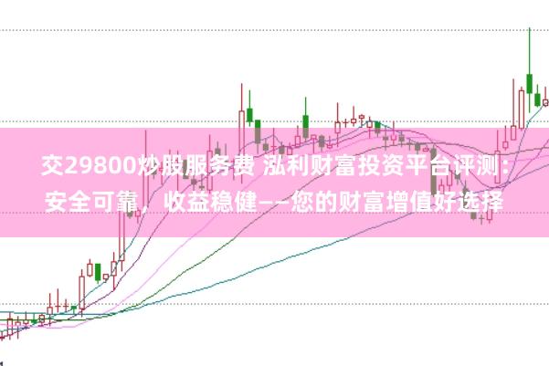 交29800炒股服务费 泓利财富投资平台评测：安全可靠，收益稳健——您的财富增值好选择