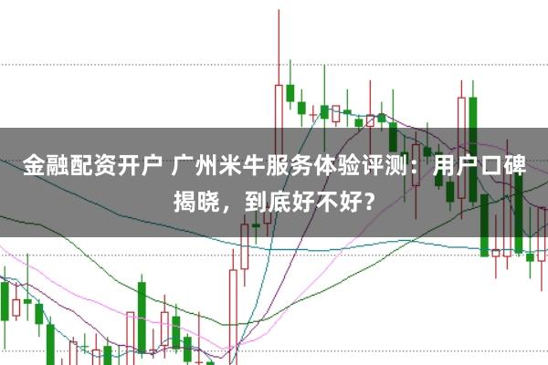 金融配资开户 广州米牛服务体验评测：用户口碑揭晓，到底好不好？