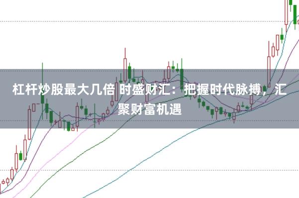 杠杆炒股最大几倍 时盛财汇：把握时代脉搏，汇聚财富机遇