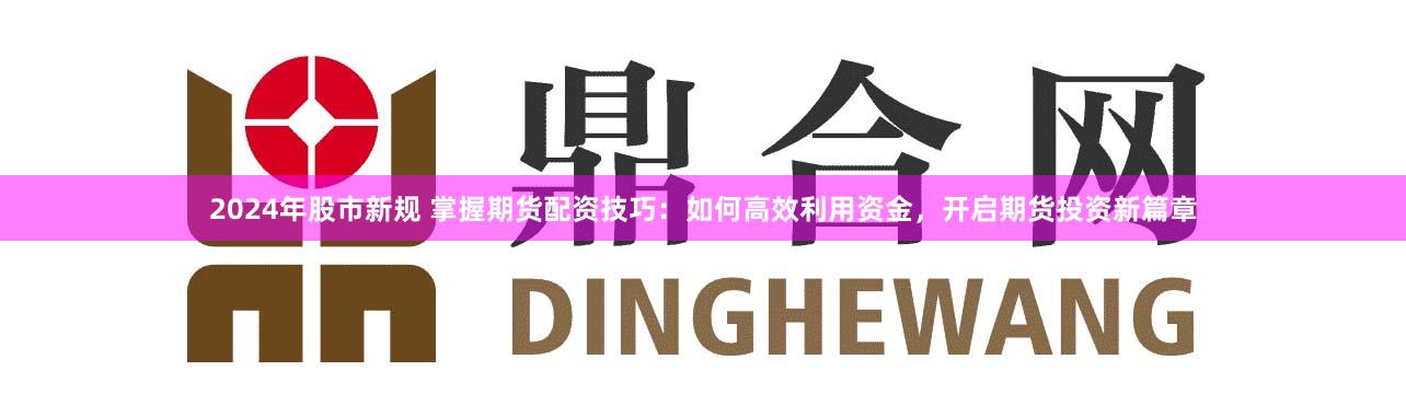 2024年股市新规 掌握期货配资技巧：如何高效利用资金，开启期货投资新篇章