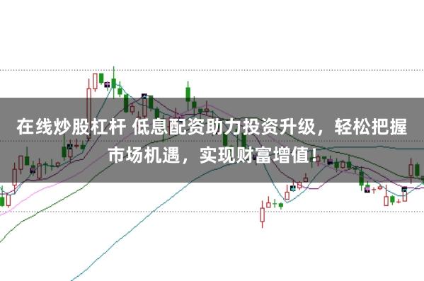 在线炒股杠杆 低息配资助力投资升级,轻松把握市场机遇,实现财富增值!