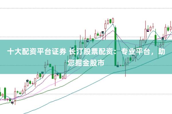 十大配资平台证券 长汀股票配资:专业平台,助您掘金股市
